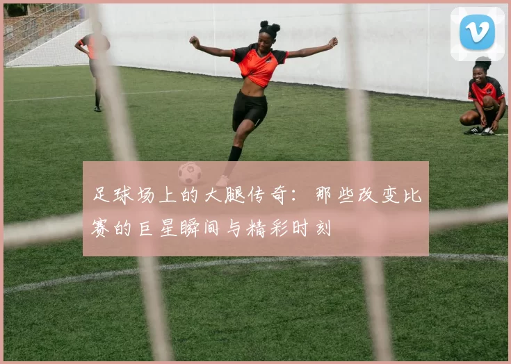 足球场上的大腿传奇：那些改变比赛的巨星瞬间与精彩时刻