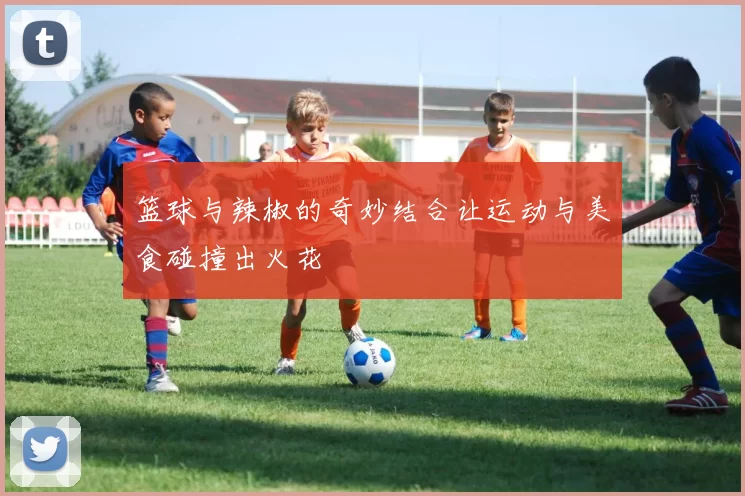 篮球与辣椒的奇妙结合让运动与美食碰撞出火花
