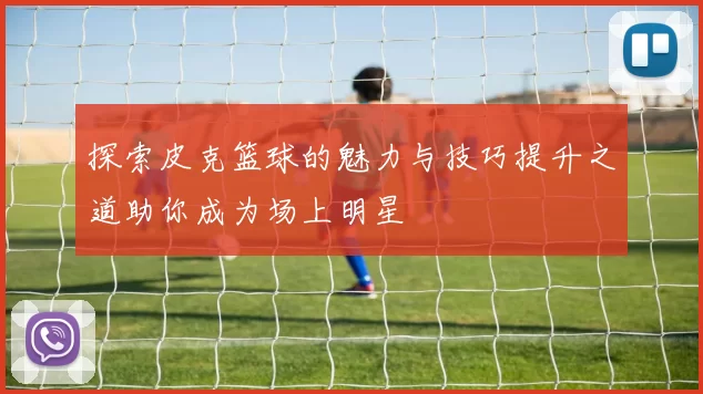 探索皮克篮球的魅力与技巧提升之道助你成为场上明星