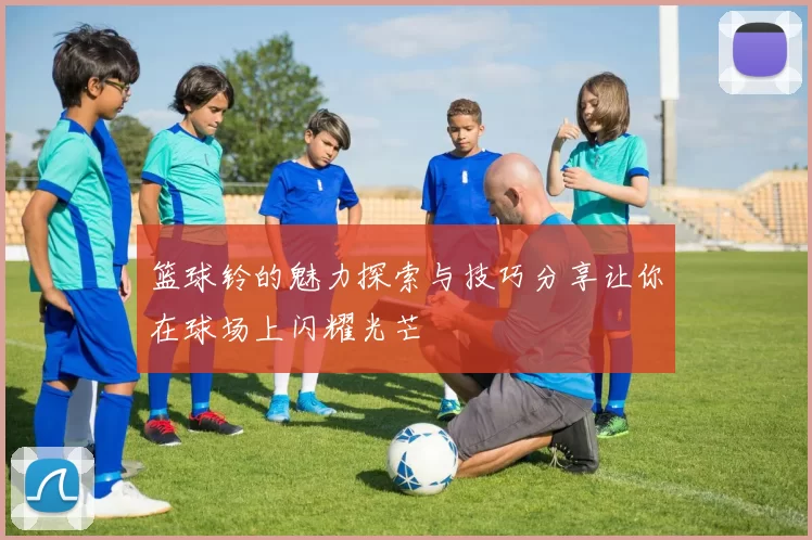 篮球铃的魅力探索与技巧分享让你在球场上闪耀光芒