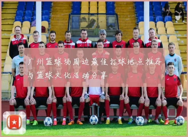 广州篮球场周边最佳打球地点推荐与篮球文化活动分享