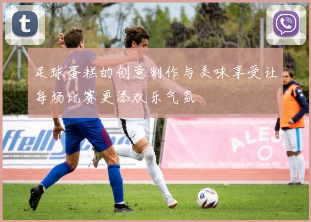 足球蛋糕的创意制作与美味享受让每场比赛更添欢乐气氛