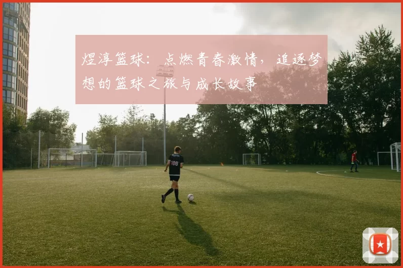 煜淳篮球：点燃青春激情，追逐梦想的篮球之旅与成长故事